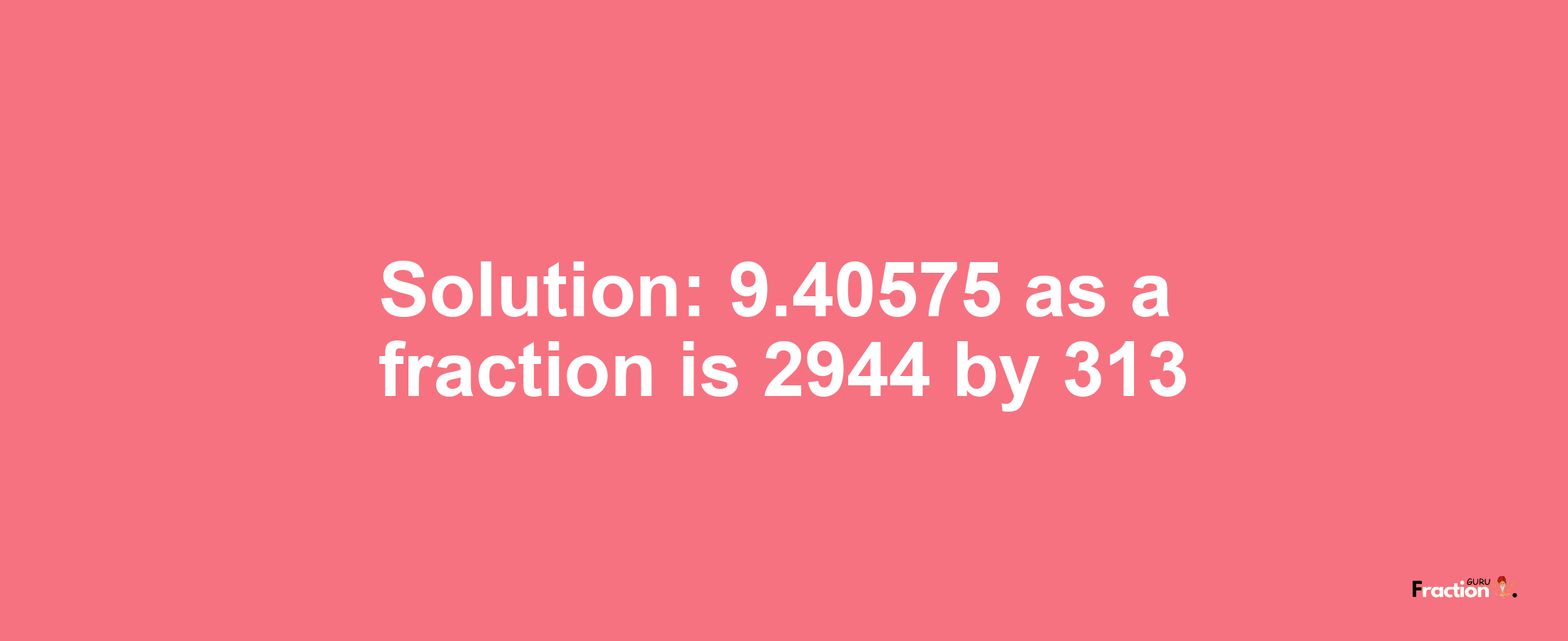 Solution:9.40575 as a fraction is 2944/313